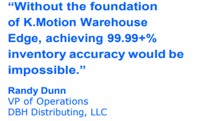 99.99+% inventory accuracy "Without the foundation of K.Motion Warehouse Edge, achieving 99.99+% inventory accuracy would be impossible." - Randy Dunn, VP of Operations, DBH Distributing, LLC